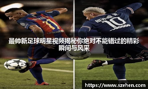 最帅新足球明星视频揭秘你绝对不能错过的精彩瞬间与风采
